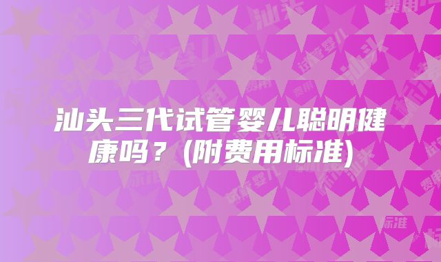 汕头三代试管婴儿聪明健康吗？(附费用标准)
