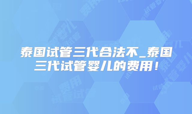 泰国试管三代合法不_泰国三代试管婴儿的费用！