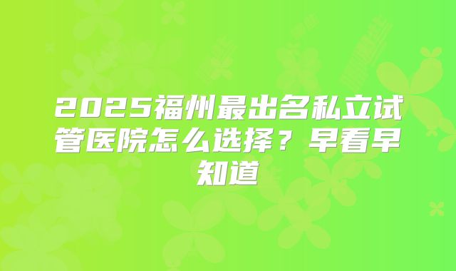 2025福州最出名私立试管医院怎么选择？早看早知道