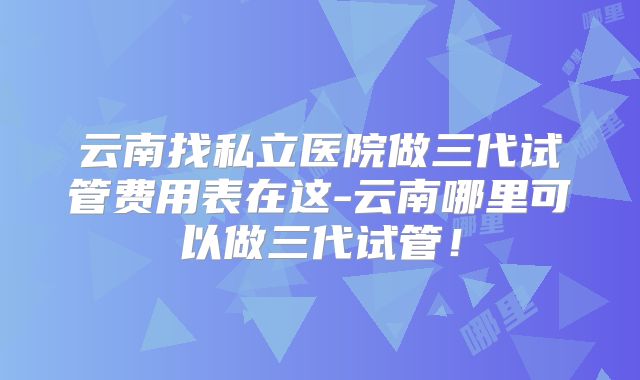 云南找私立医院做三代试管费用表在这-云南哪里可以做三代试管！