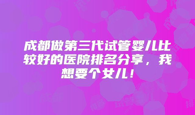 成都做第三代试管婴儿比较好的医院排名分享，我想要个女儿！