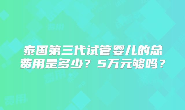 泰国第三代试管婴儿的总费用是多少？5万元够吗？