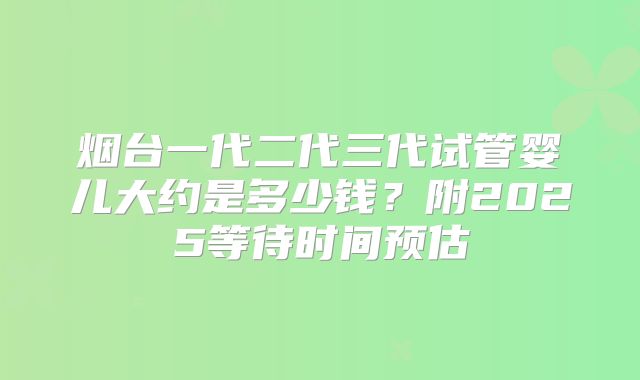 烟台一代二代三代试管婴儿大约是多少钱？附2025等待时间预估