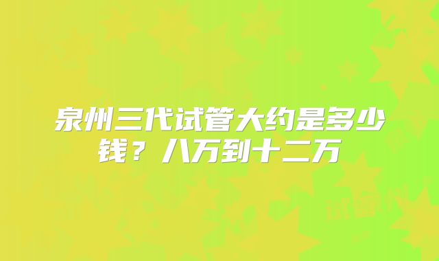 泉州三代试管大约是多少钱?八万到十二万