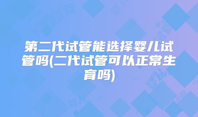 第二代试管能选择婴儿试管吗(二代试管可以正常生育吗)