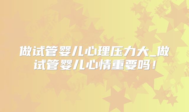 做试管婴儿心理压力大_做试管婴儿心情重要吗！