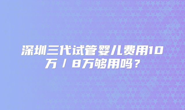 深圳三代试管婴儿费用10万／8万够用吗？