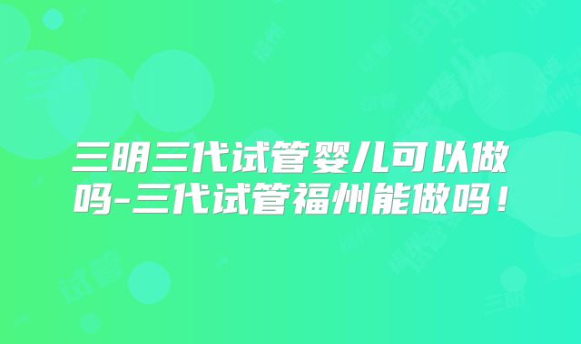 三明三代试管婴儿可以做吗-三代试管福州能做吗!