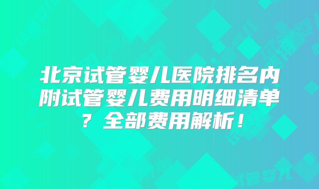北京试管婴儿医院排名内附试管婴儿费用明细清单？全部费用解析！