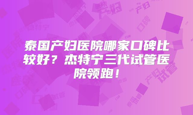 泰国产妇医院哪家口碑比较好？杰特宁三代试管医院领跑！