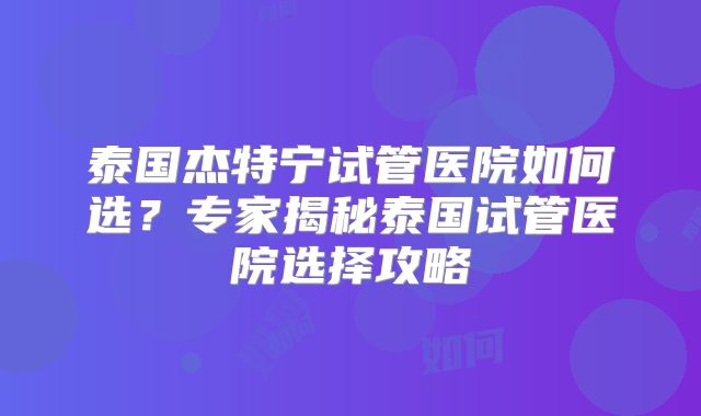 泰国杰特宁试管医院如何选？专家揭秘泰国试管医院选择攻略