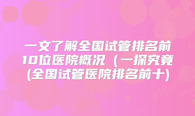 一文了解全国试管排名前10位医院概况(一探究竟(全国试管医院排名前十)