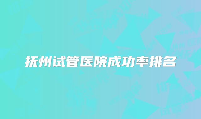 抚州试管医院成功率排名