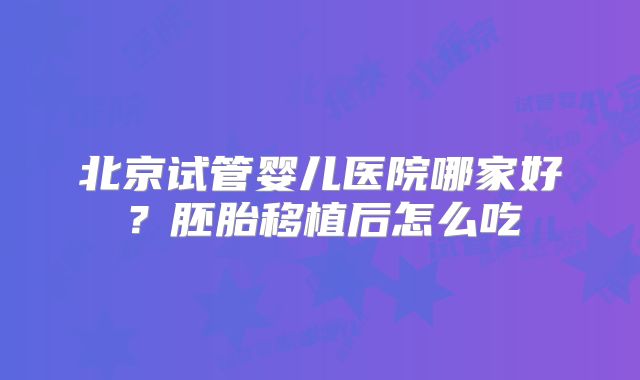 北京试管婴儿医院哪家好?胚胎移植后怎么吃