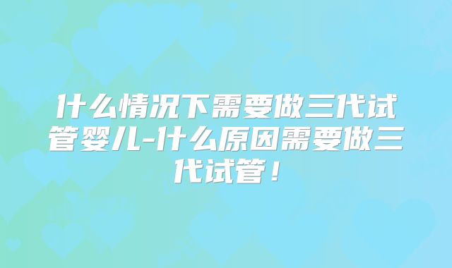什么情况下需要做三代试管婴儿-什么原因需要做三代试管！