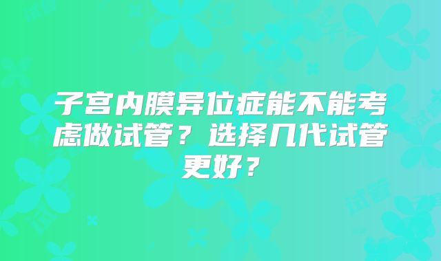 子宫内膜异位症能不能考虑做试管?选择几代试管更好?