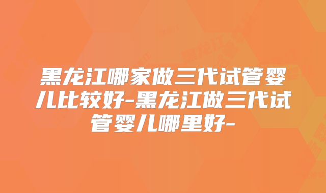 黑龙江哪家做三代试管婴儿比较好-黑龙江做三代试管婴儿哪里好-