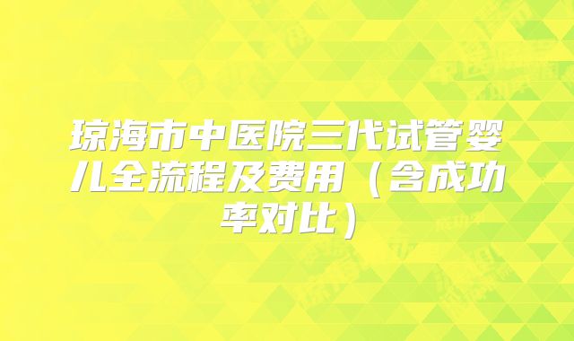 琼海市中医院三代试管婴儿全流程及费用（含成功率对比）