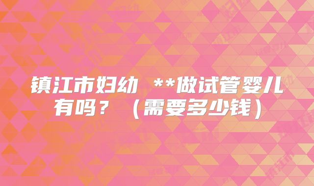 镇江市妇幼 **做试管婴儿有吗?(需要多少钱)