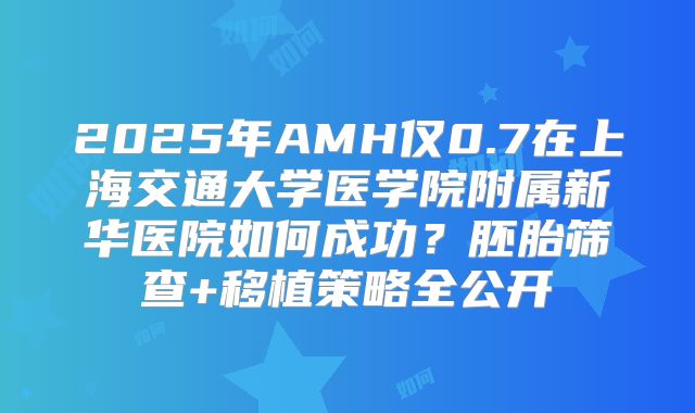 2025年AMH仅0.7在上海交通大学医学院附属新华医院如何成功?胚胎筛查+移植策略全公开