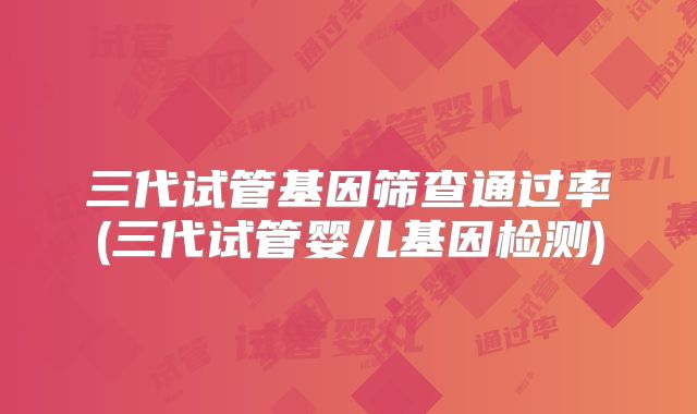 三代试管基因筛查通过率(三代试管婴儿基因检测)