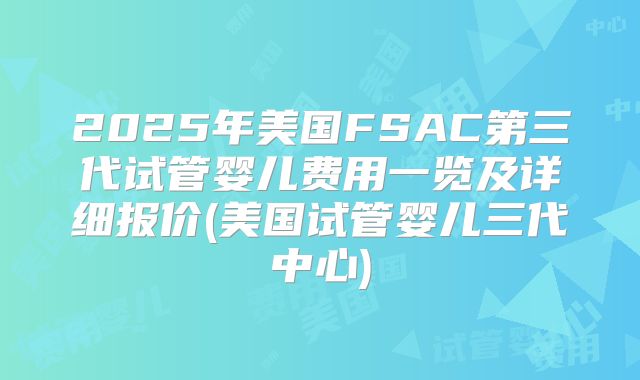 2025年美国FSAC第三代试管婴儿费用一览及详细报价(美国试管婴儿三代中心)