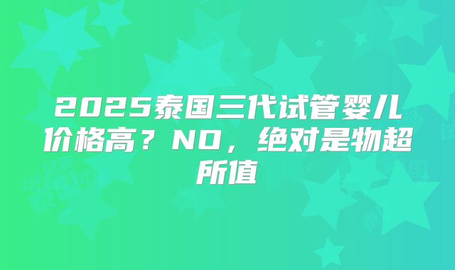 2025泰国三代试管婴儿价格高？NO，绝对是物超所值