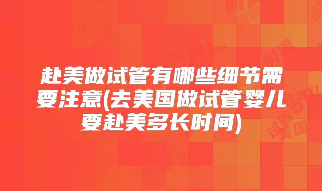 赴美做试管有哪些细节需要注意(去美国做试管婴儿要赴美多长时间)