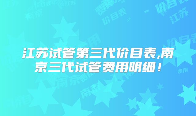 江苏试管第三代价目表,南京三代试管费用明细！