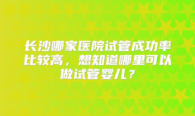长沙哪家医院试管成功率比较高，想知道哪里可以做试管婴儿？