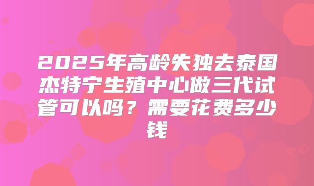 2025年高龄失独去泰国杰特宁生殖中心做三代试管可以吗？需要花费多少钱