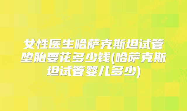 女性医生哈萨克斯坦试管堕胎要花多少钱(哈萨克斯坦试管婴儿多少)