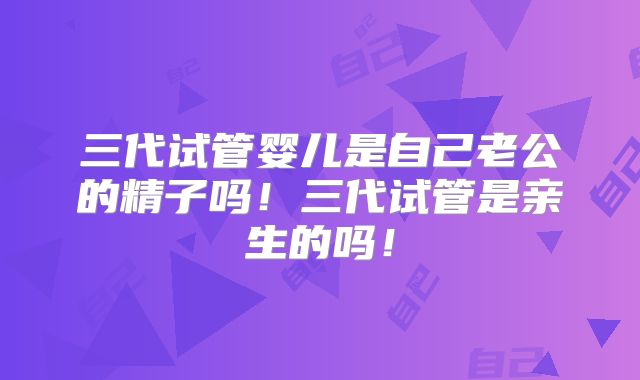 三代试管婴儿是自己老公的精子吗！三代试管是亲生的吗！