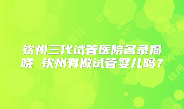 钦州三代试管医院名录揭晓 钦州有做试管婴儿吗？