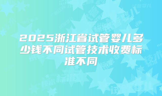 2025浙江省试管婴儿多少钱不同试管技术收费标准不同