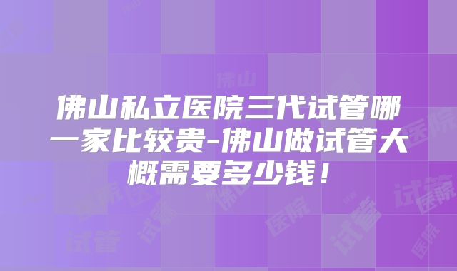 佛山私立医院三代试管哪一家比较贵-佛山做试管大概需要多少钱!