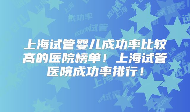 上海试管婴儿成功率比较高的医院榜单!上海试管医院成功率排行!