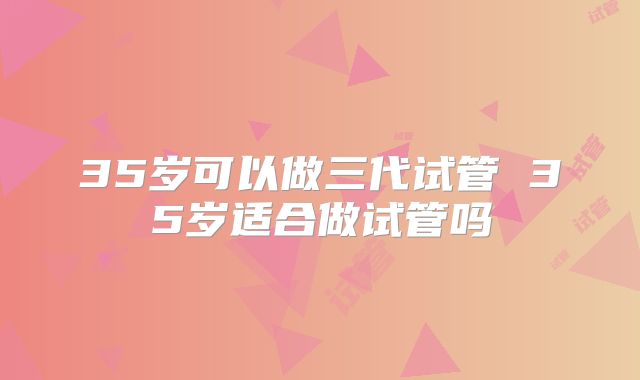35岁可以做三代试管 35岁适合做试管吗