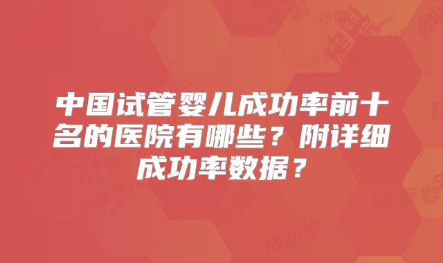 中国试管婴儿成功率前十名的医院有哪些？附详细成功率数据？