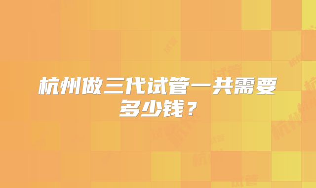 杭州做三代试管一共需要多少钱？