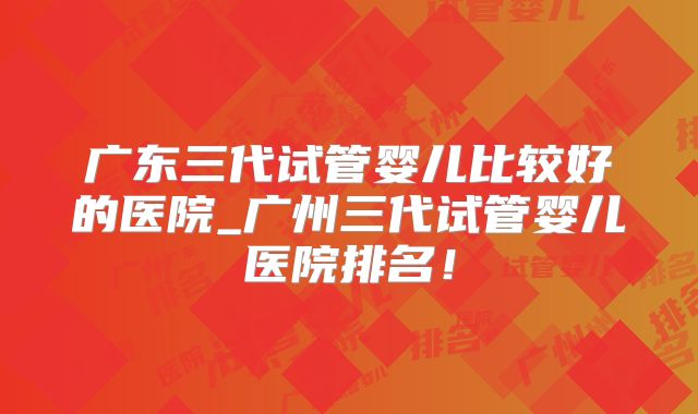 广东三代试管婴儿比较好的医院_广州三代试管婴儿医院排名！