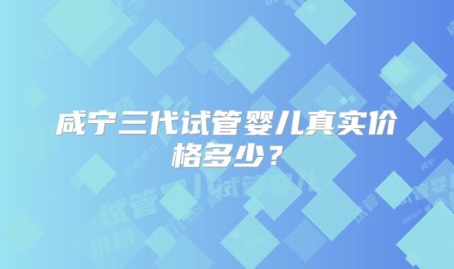 咸宁三代试管婴儿真实价格多少？