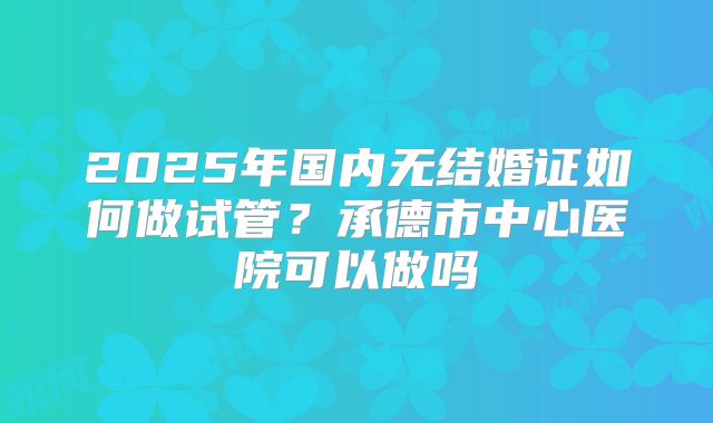 2025年国内无结婚证如何做试管？承德市中心医院可以做吗