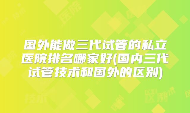 国外能做三代试管的私立医院排名哪家好(国内三代试管技术和国外的区别)