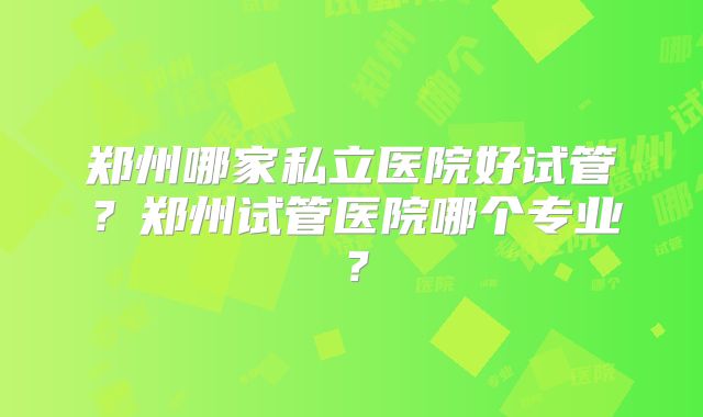 郑州哪家私立医院好试管？郑州试管医院哪个专业？