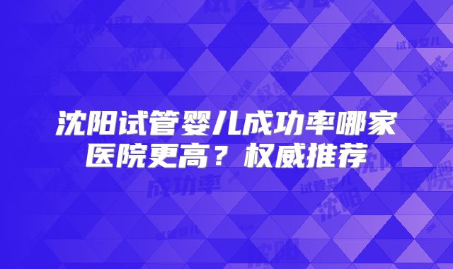沈阳试管婴儿成功率哪家医院更高？权威推荐