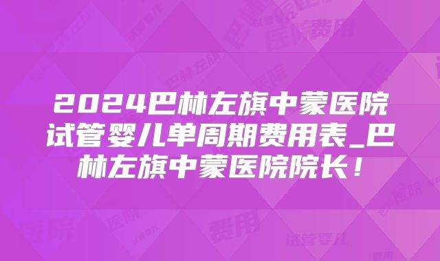 2024巴林左旗中蒙医院试管婴儿单周期费用表_巴林左旗中蒙医院院长！