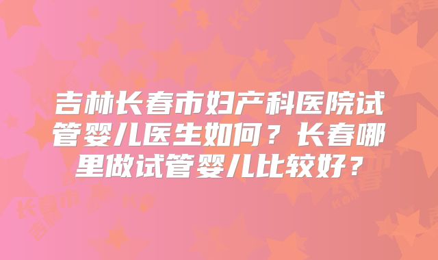 吉林长春市妇产科医院试管婴儿医生如何？长春哪里做试管婴儿比较好？