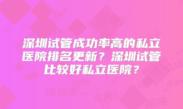 深圳试管成功率高的私立医院排名更新？深圳试管比较好私立医院？