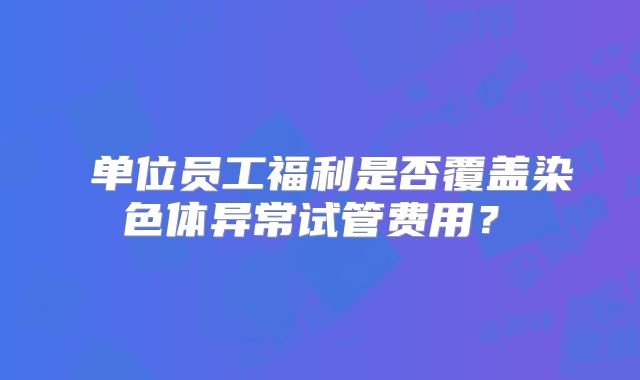 ‌单位员工福利是否覆盖染色体异常试管费用？‌